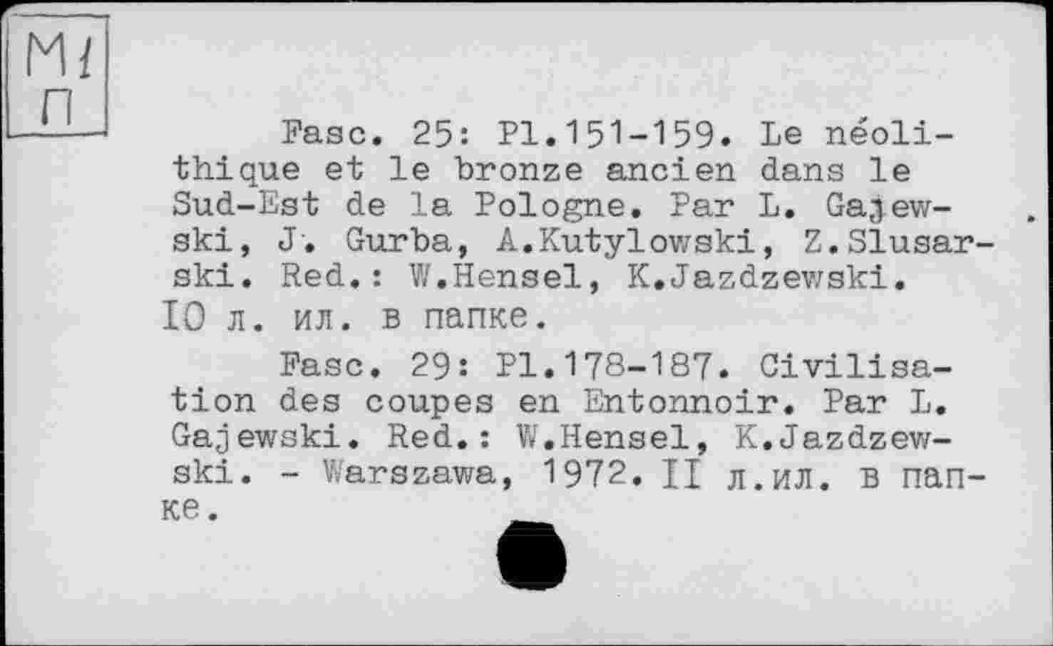 ﻿Mi п
Fase. 25: Pl.151-159. Le néolithique et le bronze ancien dans le Sud-Est de la Pologne. Par L. Gajew-ski, J. Gurba, A.Kutylowski, Z.Slusar-ski. Red.: V/.Hensel, K.Jazdzewski.
10 л. ил. в папке.
Fase. 29: Pl.178-187. Civilisation des coupes en Entonnoir. Par L. Gajewski. Red.: W.Hensel, K.Jazdzew-ski. - Warszawa, 1972. Ц л.ил. в папке.